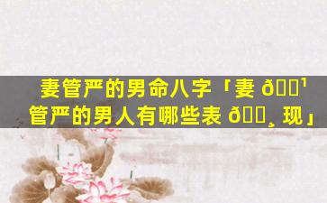 妻管严的男命八字「妻 🌹 管严的男人有哪些表 🌸 现」